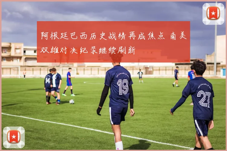 阿根廷巴西历史战绩再成焦点 南美双雄对决纪录继续刷新