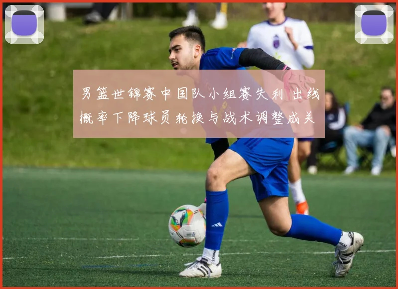 男篮世锦赛中国队小组赛失利 出线概率下降球员轮换与战术调整成关键