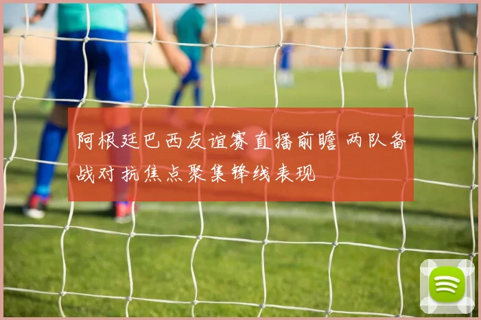 阿根廷巴西友谊赛直播前瞻 两队备战对抗焦点聚集锋线表现