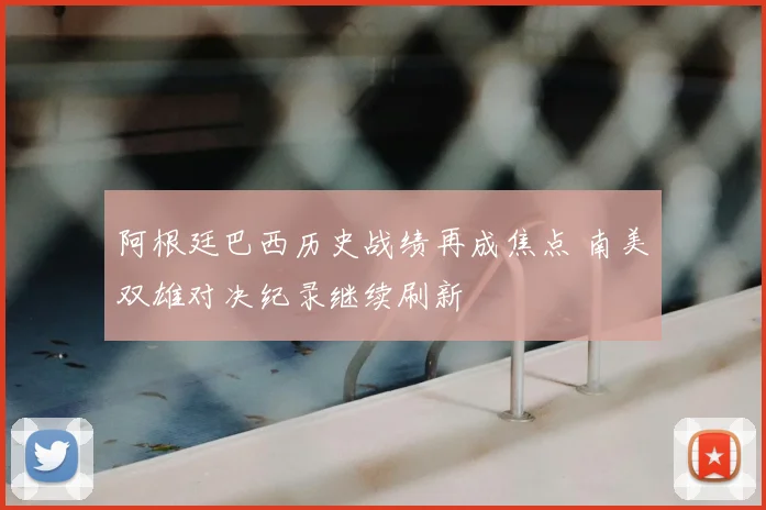 阿根廷巴西历史战绩再成焦点 南美双雄对决纪录继续刷新
