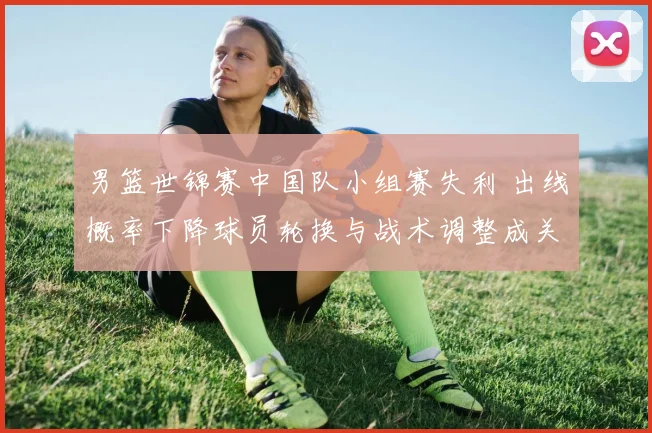 男篮世锦赛中国队小组赛失利 出线概率下降球员轮换与战术调整成关键