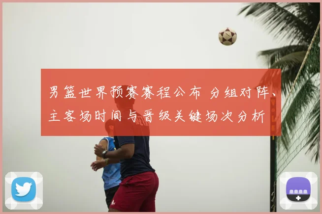 男篮世界预赛赛程公布 分组对阵、主客场时间与晋级关键场次分析