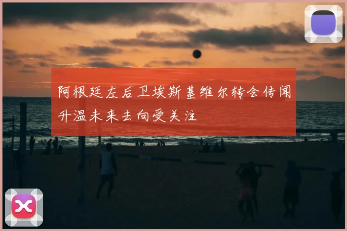 阿根廷左后卫埃斯基维尔转会传闻升温未来去向受关注