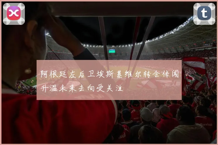 阿根廷左后卫埃斯基维尔转会传闻升温未来去向受关注