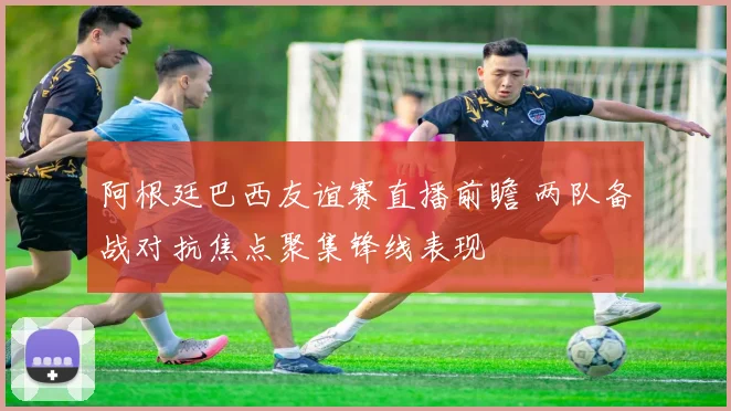 阿根廷巴西友谊赛直播前瞻 两队备战对抗焦点聚集锋线表现