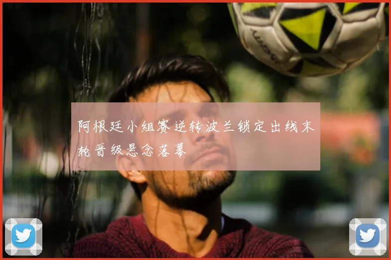 阿根廷小组赛逆转波兰锁定出线末轮晋级悬念落幕