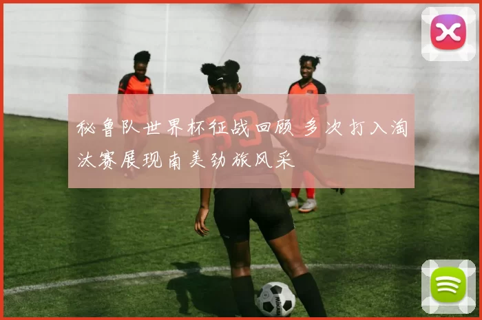 秘鲁队世界杯征战回顾 多次打入淘汰赛展现南美劲旅风采