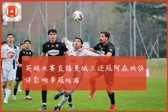 英超决赛直播曼城三连冠阿森纳伤停影响争冠结局