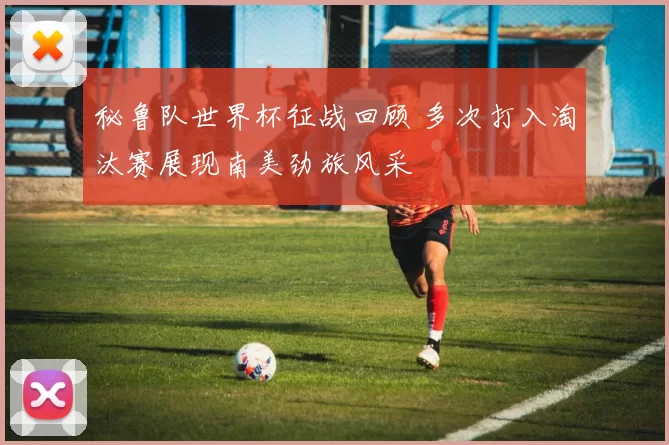 秘鲁队世界杯征战回顾 多次打入淘汰赛展现南美劲旅风采