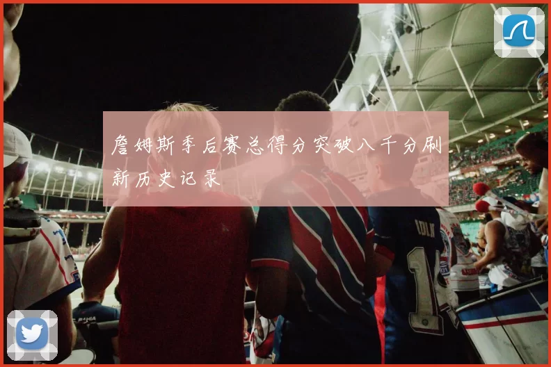 詹姆斯季后赛总得分突破八千分刷新历史记录