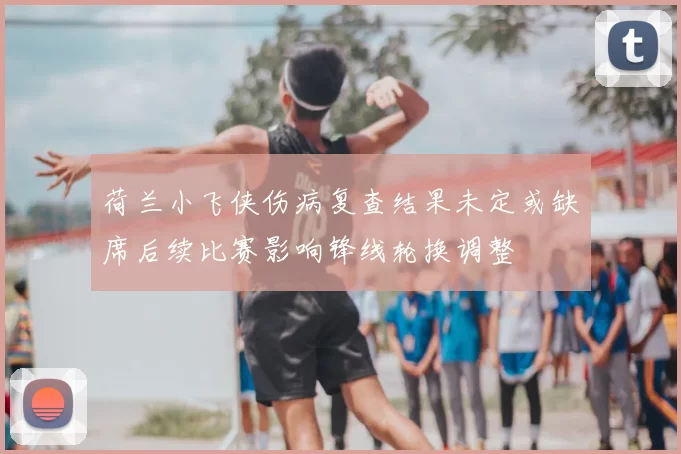 荷兰小飞侠伤病复查结果未定或缺席后续比赛影响锋线轮换调整