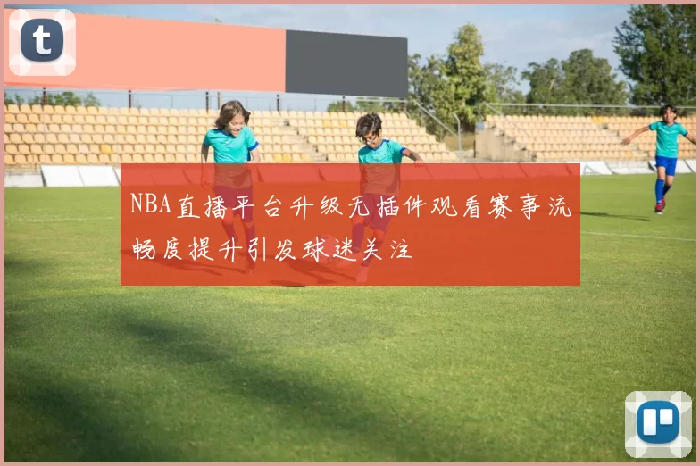 NBA直播平台升级无插件观看赛事流畅度提升引发球迷关注