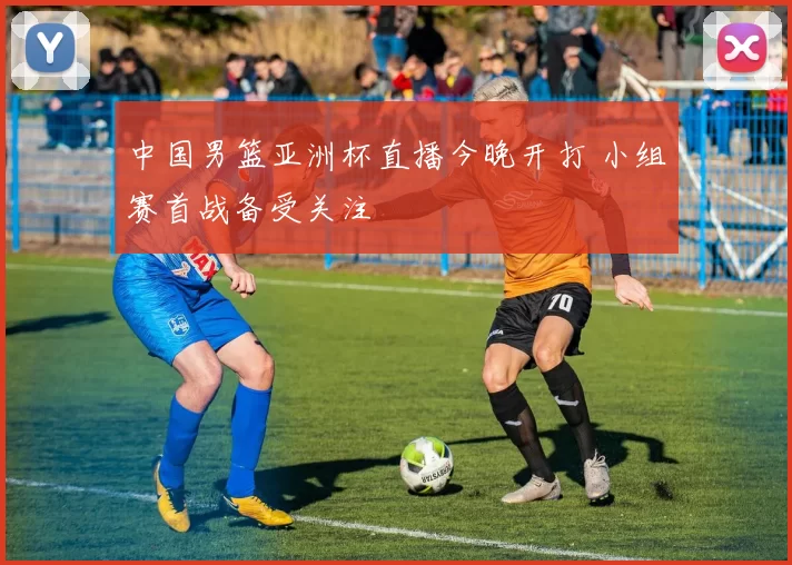 中国男篮亚洲杯直播今晚开打 小组赛首战备受关注