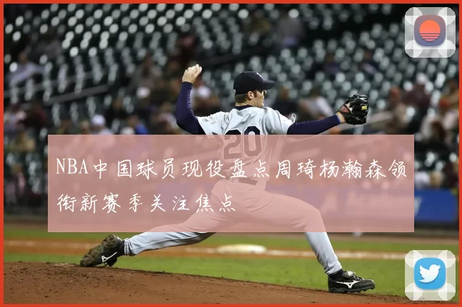 NBA中国球员现役盘点周琦杨瀚森领衔新赛季关注焦点