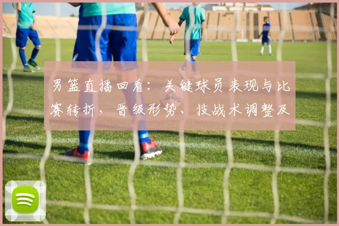 男篮直播回看：关键球员表现与比赛转折，晋级形势、技战术调整及回放看点