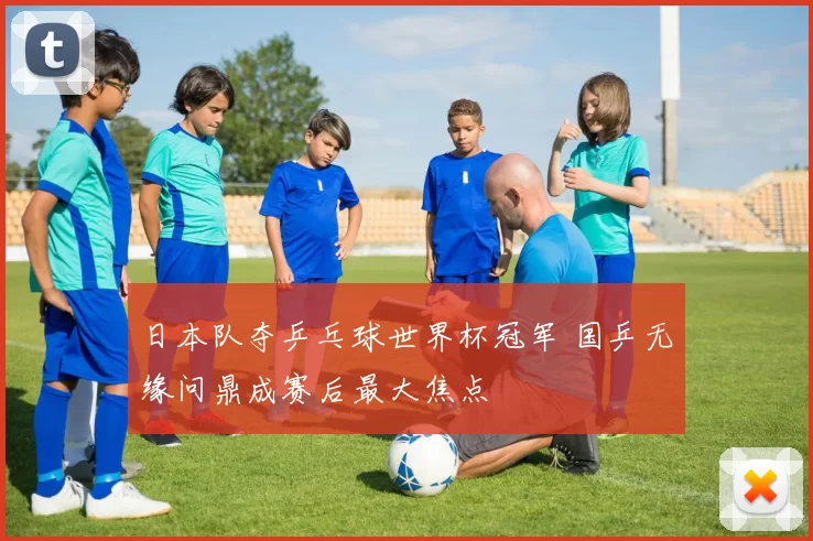 日本队夺乒乓球世界杯冠军 国乒无缘问鼎成赛后最大焦点