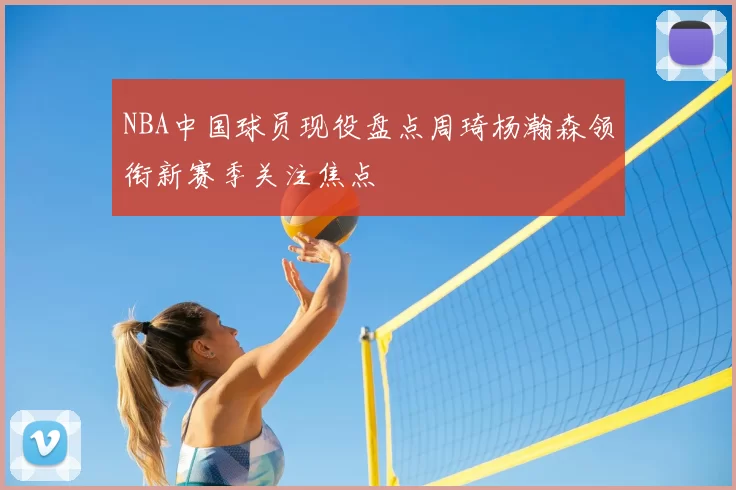 NBA中国球员现役盘点周琦杨瀚森领衔新赛季关注焦点
