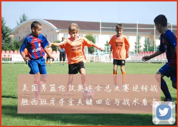 美国男篮伦敦奥运会总决赛逆转战胜西班牙夺金关键回合与战术看点