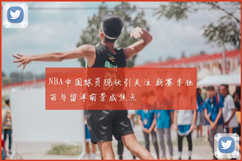 NBA中国球员现状引关注 新赛季独苗与留洋前景成焦点