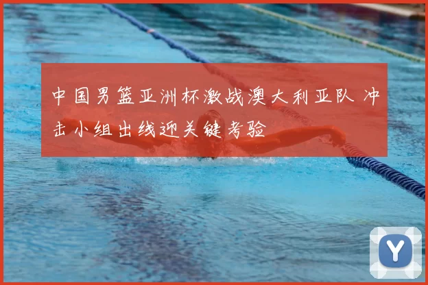 中国男篮亚洲杯激战澳大利亚队 冲击小组出线迎关键考验