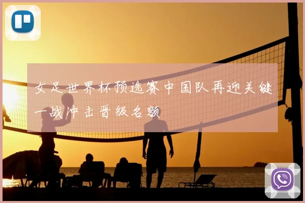 女足世界杯预选赛中国队再迎关键一战冲击晋级名额