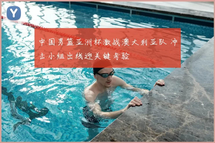 中国男篮亚洲杯激战澳大利亚队 冲击小组出线迎关键考验