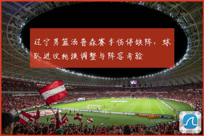 辽宁男篮汤普森赛季伤停缺阵,球队进攻轮换调整与阵容考验