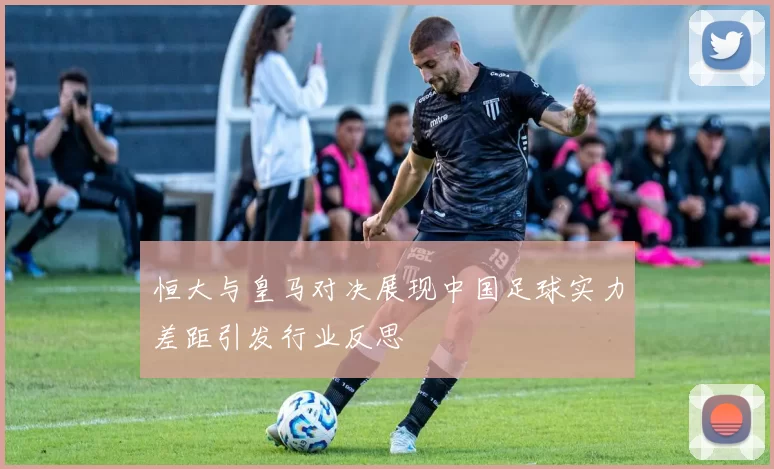 恒大与皇马对决展现中国足球实力差距引发行业反思