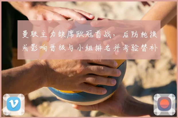 曼联主力缺席欧冠首战，后防轮换或影响晋级与小组排名并考验替补防线