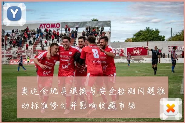 奥运会玩具退换与安全检测问题推动标准修订并影响收藏市场