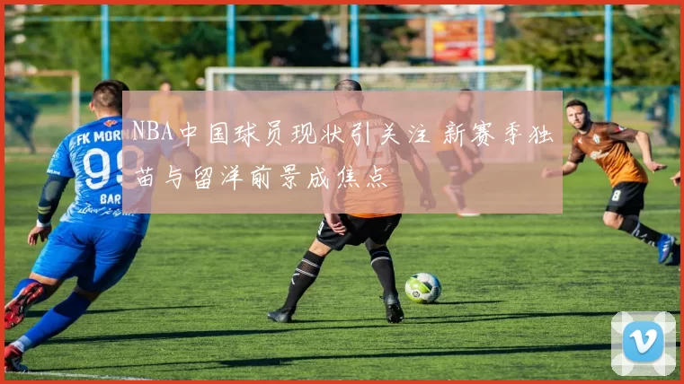 NBA中国球员现状引关注 新赛季独苗与留洋前景成焦点