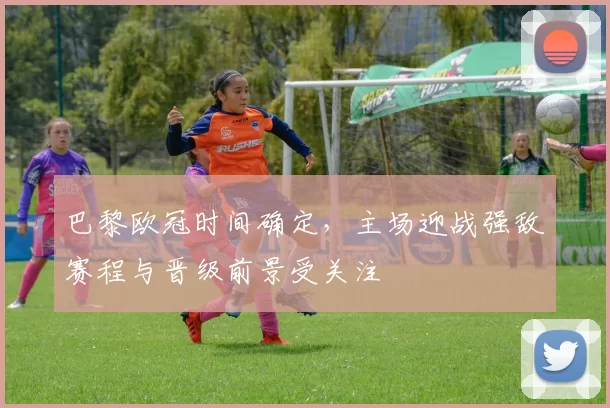 巴黎欧冠时间确定，主场迎战强敌赛程与晋级前景受关注