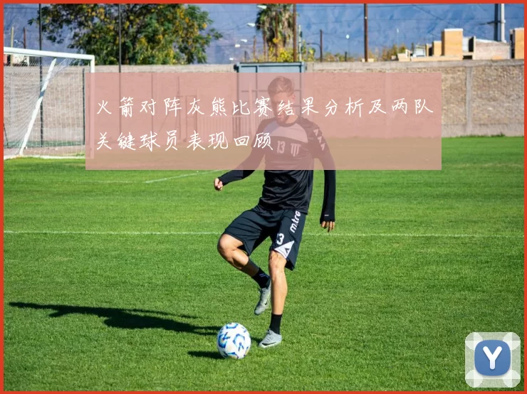 火箭对阵灰熊比赛结果分析及两队关键球员表现回顾