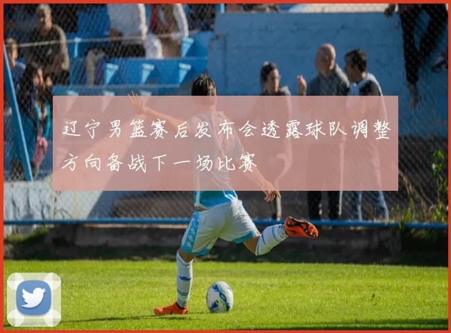 辽宁男篮赛后发布会透露球队调整方向备战下一场比赛