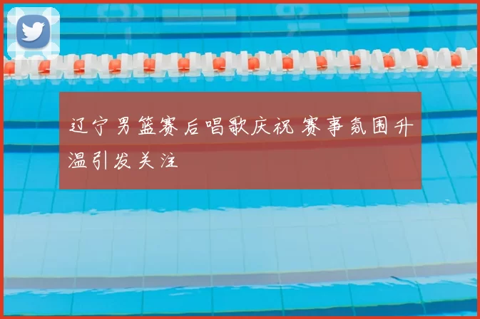 辽宁男篮赛后唱歌庆祝 赛事氛围升温引发关注