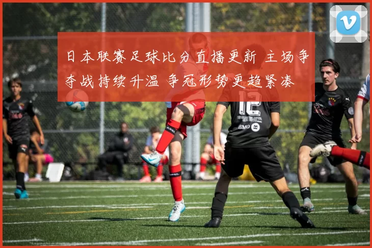 日本联赛足球比分直播更新 主场争夺战持续升温 争冠形势更趋紧凑