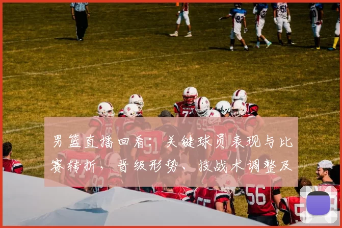 男篮直播回看：关键球员表现与比赛转折，晋级形势、技战术调整及回放看点