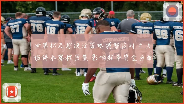世界杯足彩投注策略调整应对主力伤停和赛程密集 影响赔率资金分配
