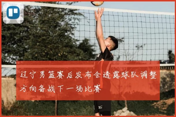 辽宁男篮赛后发布会透露球队调整方向备战下一场比赛