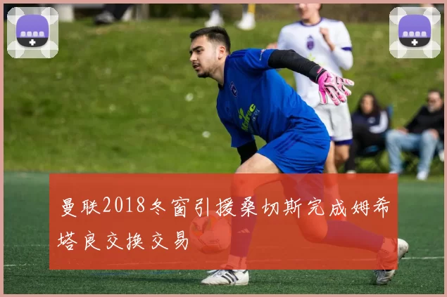 曼联2018冬窗引援桑切斯完成姆希塔良交换交易