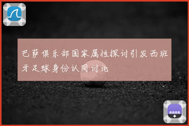 巴萨俱乐部国家属性探讨引发西班牙足球身份认同讨论