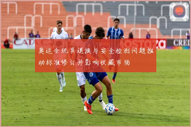 奥运会玩具退换与安全检测问题推动标准修订并影响收藏市场