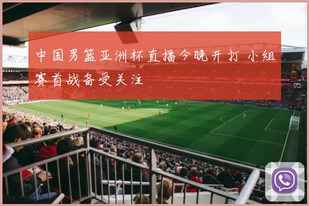 中国男篮亚洲杯直播今晚开打 小组赛首战备受关注