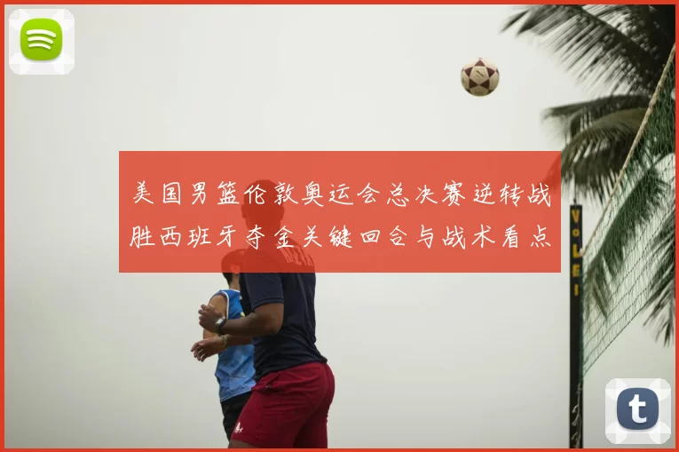 美国男篮伦敦奥运会总决赛逆转战胜西班牙夺金关键回合与战术看点