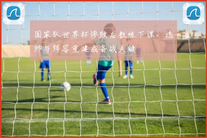 国家队世界杯惨败后教练下课，选帅与阵容重建成备战关键