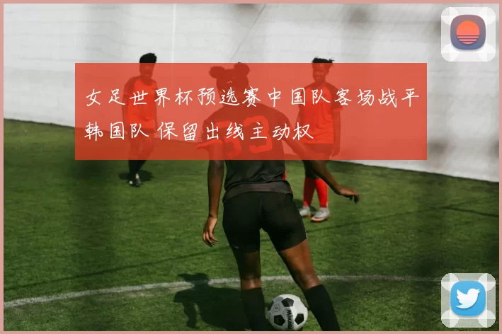 女足世界杯预选赛中国队客场战平韩国队 保留出线主动权