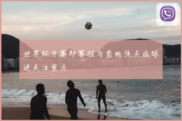 世界杯开赛即赛程与首轮焦点成球迷关注重点