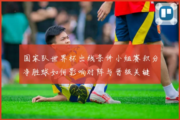 国家队世界杯出线条件小组赛积分净胜球如何影响对阵与晋级关键
