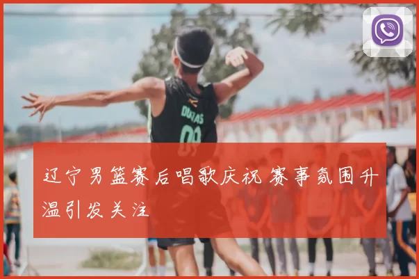 辽宁男篮赛后唱歌庆祝 赛事氛围升温引发关注