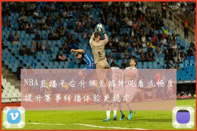 NBA直播平台升级无插件观看流畅度提升赛事转播体验更稳定